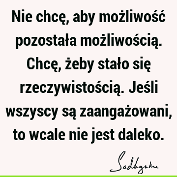 Nie chcę, aby możliwość pozostała możliwością. Chcę, żeby stało się rzeczywistością. Jeśli wszyscy są zaangażowani, to wcale nie jest