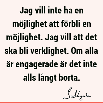 Jag vill inte ha en möjlighet att förbli en möjlighet. Jag vill att det ska bli verklighet. Om alla är engagerade är det inte alls långt