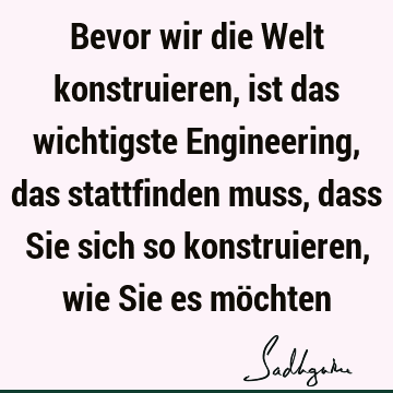 Bevor wir die Welt konstruieren, ist das wichtigste Engineering, das stattfinden muss, dass Sie sich so konstruieren, wie Sie es mö