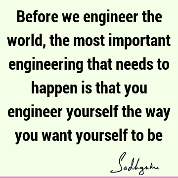 Before we engineer the world, the most important engineering that needs to happen is that you engineer yourself the way you want yourself to