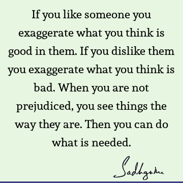 If you like someone you exaggerate what you think is good in them. If you dislike them you exaggerate what you think is bad. When you are not prejudiced, you