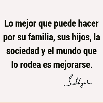 Lo mejor que puede hacer por su familia, sus hijos, la sociedad y el mundo que lo rodea es