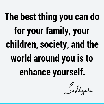 The best thing you can do for your family, your children, society, and the world around you is to enhance