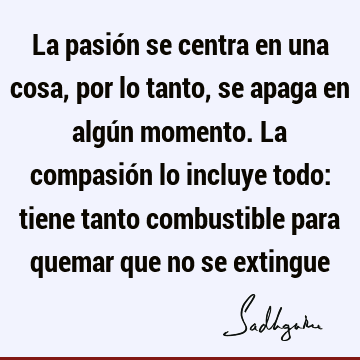 La pasión se centra en una cosa, por lo tanto, se apaga en algún momento. La compasión lo incluye todo: tiene tanto combustible para quemar que no se