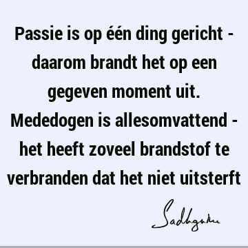 Passie is op één ding gericht - daarom brandt het op een gegeven moment uit. Mededogen is allesomvattend - het heeft zoveel brandstof te verbranden dat het