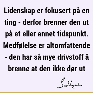 Lidenskap er fokusert på en ting - derfor brenner den ut på et eller annet tidspunkt. Medfølelse er altomfattende - den har så mye drivstoff å brenne at den