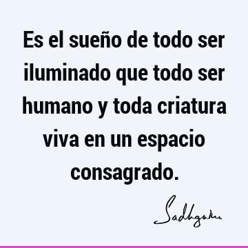 Es el sueño de todo ser iluminado que todo ser humano y toda criatura viva en un espacio