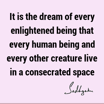 It is the dream of every enlightened being that every human being and every other creature live in a consecrated