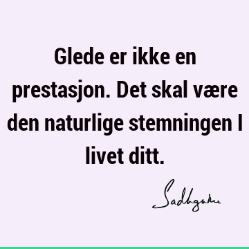 Glede er ikke en prestasjon. Det skal være den naturlige stemningen i livet