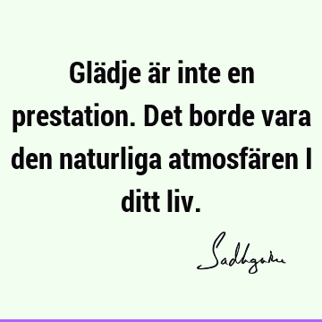 Glädje är inte en prestation. Det borde vara den naturliga atmosfären i ditt