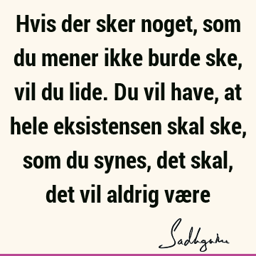 Hvis der sker noget, som du mener ikke burde ske, vil du lide. Du vil have, at hele eksistensen skal ske, som du synes, det skal, det vil aldrig væ