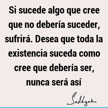 Si sucede algo que cree que no debería suceder, sufrirá. Desea que toda la existencia suceda como cree que debería ser, nunca será así