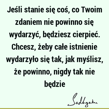 Jeśli stanie się coś, co Twoim zdaniem nie powinno się wydarzyć, będziesz cierpieć. Chcesz, żeby całe istnienie wydarzyło się tak, jak myślisz, że powinno,