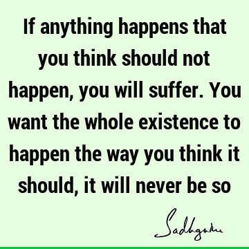 If anything happens that you think should not happen, you will suffer. You want the whole existence to happen the way you think it should, it will never be