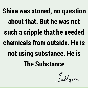 Shiva was stoned, no question about that. But he was not such a cripple that he needed chemicals from outside. He is not using substance. He is The S