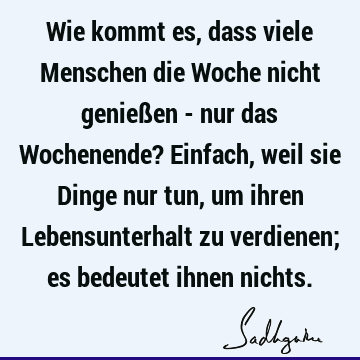 Wie kommt es, dass viele Menschen die Woche nicht genießen - nur das Wochenende? Einfach, weil sie Dinge nur tun, um ihren Lebensunterhalt zu verdienen; es