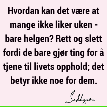 Hvordan kan det være at mange ikke liker uken - bare helgen? Rett og slett fordi de bare gjør ting for å tjene til livets opphold; det betyr ikke noe for