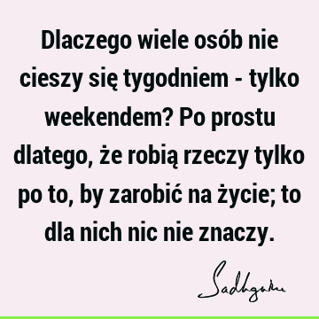 Dlaczego wiele osób nie cieszy się tygodniem - tylko weekendem? Po prostu dlatego, że robią rzeczy tylko po to, by zarobić na życie; to dla nich nic nie