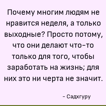 Почему многим людям не нравится неделя, а только выходные? Просто потому, что они делают что-то только для того, чтобы заработать на жизнь; для них это ни черта