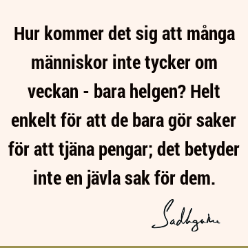 Hur kommer det sig att många människor inte tycker om veckan - bara helgen? Helt enkelt för att de bara gör saker för att tjäna pengar; det betyder inte en jä