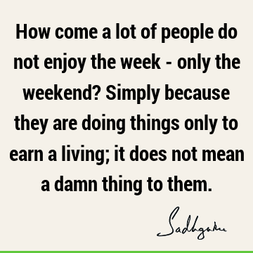 How come a lot of people do not enjoy the week - only the weekend? Simply because they are doing things only to earn a living; it does not mean a damn thing to