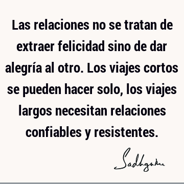 Las relaciones no se tratan de extraer felicidad sino de dar alegría al otro. Los viajes cortos se pueden hacer solo, los viajes largos necesitan relaciones