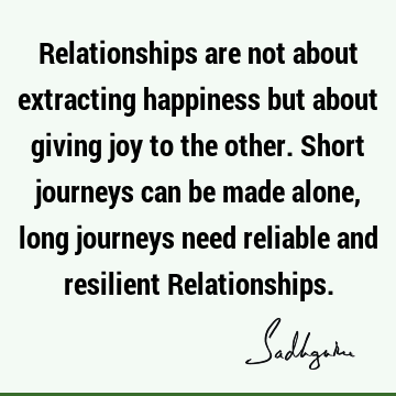 Relationships are not about extracting happiness but about giving joy to the other. Short journeys can be made alone, long journeys need reliable and resilient