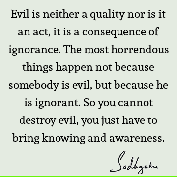 Evil is neither a quality nor is it an act, it is a consequence of ignorance. The most horrendous things happen not because somebody is evil, but because he is