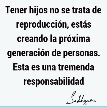 Tener hijos no se trata de reproducción, estás creando la próxima generación de personas. Esta es una tremenda