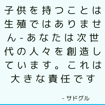 子供を持つことは生殖ではありません-あなたは次世代の人々を創造しています。 これは大きな責任です