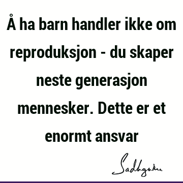 Å ha barn handler ikke om reproduksjon - du skaper neste generasjon mennesker. Dette er et enormt