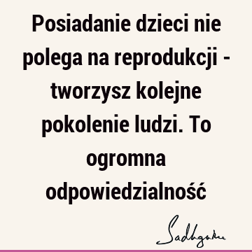 Posiadanie dzieci nie polega na reprodukcji - tworzysz kolejne pokolenie ludzi. To ogromna odpowiedzialność