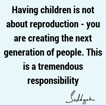 Having children is not about reproduction - you are creating the next generation of people. This is a tremendous