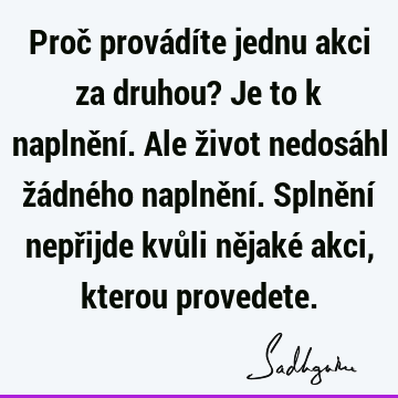 Proč provádíte jednu akci za druhou? Je to k naplnění. Ale život nedosáhl žádného naplnění. Splnění nepřijde kvůli nějaké akci, kterou