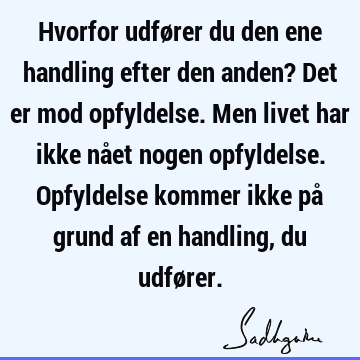 Hvorfor udfører du den ene handling efter den anden? Det er mod opfyldelse. Men livet har ikke nået nogen opfyldelse. Opfyldelse kommer ikke på grund af en