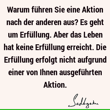 Warum führen Sie eine Aktion nach der anderen aus? Es geht um Erfüllung. Aber das Leben hat keine Erfüllung erreicht. Die Erfüllung erfolgt nicht aufgrund