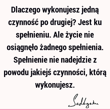 Dlaczego wykonujesz jedną czynność po drugiej? Jest ku spełnieniu. Ale życie nie osiągnęło żadnego spełnienia. Spełnienie nie nadejdzie z powodu jakiejś czynnoś