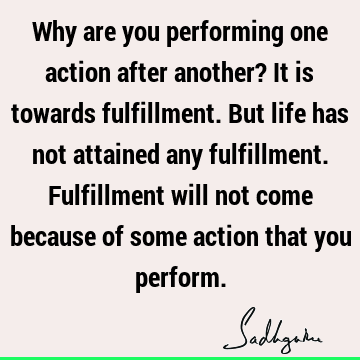 Why are you performing one action after another? It is towards fulfillment. But life has not attained any fulfillment. Fulfillment will not come because of