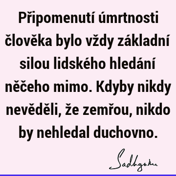 Připomenutí úmrtnosti člověka bylo vždy základní silou lidského hledání něčeho mimo. Kdyby nikdy nevěděli, že zemřou, nikdo by nehledal