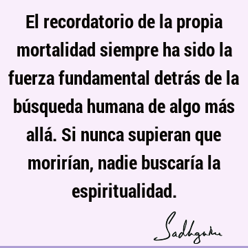 El recordatorio de la propia mortalidad siempre ha sido la fuerza fundamental detrás de la búsqueda humana de algo más allá. Si nunca supieran que morirían,