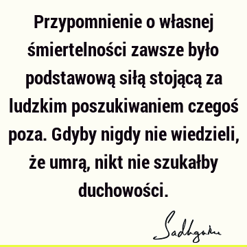 Przypomnienie o własnej śmiertelności zawsze było podstawową siłą stojącą za ludzkim poszukiwaniem czegoś poza. Gdyby nigdy nie wiedzieli, że umrą, nikt nie