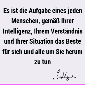 Es ist die Aufgabe eines jeden Menschen, gemäß Ihrer Intelligenz, Ihrem Verständnis und Ihrer Situation das Beste für sich und alle um Sie herum zu