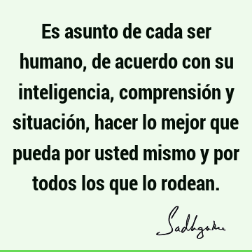 Es asunto de cada ser humano, de acuerdo con su inteligencia, comprensión y situación, hacer lo mejor que pueda por usted mismo y por todos los que lo