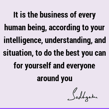 It is the business of every human being, according to your intelligence, understanding, and situation, to do the best you can for yourself and everyone around