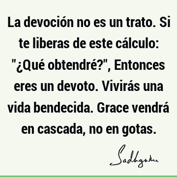 La devoción no es un trato. Si te liberas de este cálculo: "¿Qué obtendré?", Entonces eres un devoto. Vivirás una vida bendecida. Grace vendrá en cascada, no