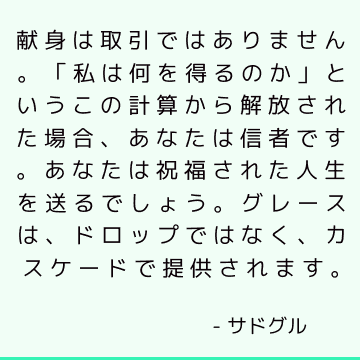 献身は取引ではありません。 「私は何を得るのか」というこの計算から解放された場合、あなたは信者です。 あなたは祝福された人生を送るでしょう。 グレースは、ドロップではなく、カスケードで提供されます。