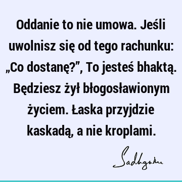 Oddanie to nie umowa. Jeśli uwolnisz się od tego rachunku: „Co dostanę?”, To jesteś bhaktą. Będziesz żył błogosławionym życiem. Łaska przyjdzie kaskadą, a nie