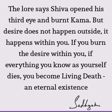 The lore says Shiva opened his third eye and burnt Kama. But desire does not happen outside, it happens within you. If you burn the desire within you, if