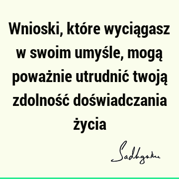 Wnioski, które wyciągasz w swoim umyśle, mogą poważnie utrudnić twoją zdolność doświadczania ż