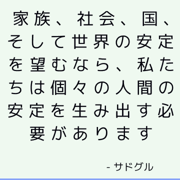 家族、社会、国、そして世界の安定を望むなら、私たちは個々の人間の安定を生み出す必要があります